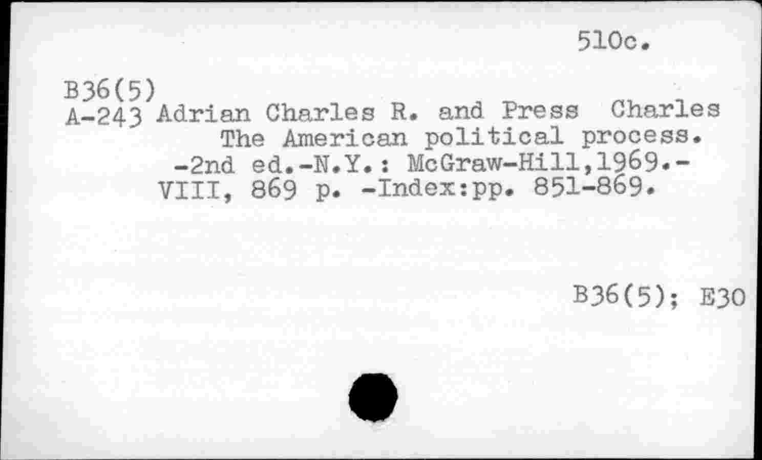 ﻿510c
B36(5)
A-243 Adrian Charles R. and Press Charles The American political process.
-2nd ed.-N.Y.: McGraw-Hill,1969*-VIII, 86§ p. -Indextpp. 851-869.
B36(5); E30